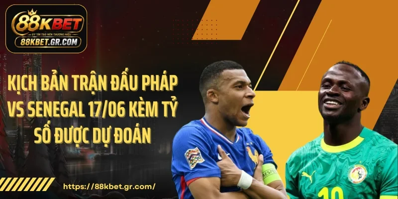 Kịch bản trận đấu Pháp vs Senegal 17/06 kèm tỷ số được dự đoán